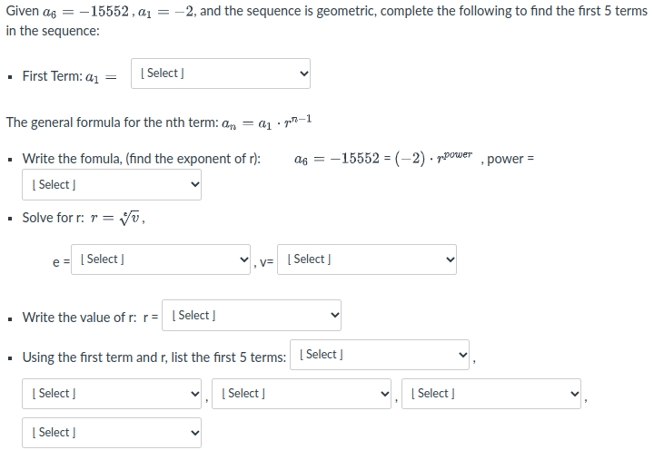 Given as = -15552 , a1
in the sequence:
-2, and the sequence is geometric, complete the following to find the first 5 terms
· First Term: a1 =
| Select ]
The general formula for the nth term: an = a1 • p7–1
Write the fomula, (find the exponent of r):
= -15552 = (-2) · ppower
, power =
| Select ]
Solve for r: r = yv,
e = [ Select I
v,v= I Select ]
• Write the value of r: r= I Select I
· Using the first term and r, list the first 5 terms: Select ]
| Select ]
[ Select I
[ Select J
| Select ]
