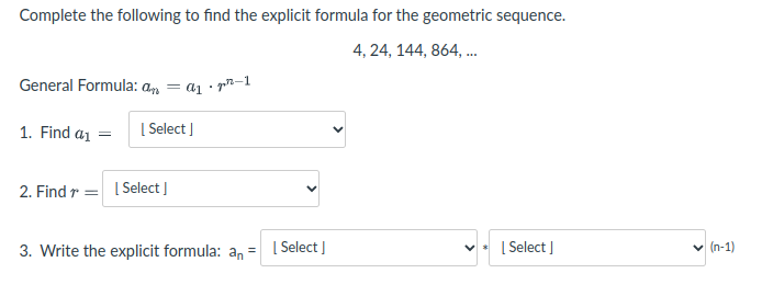 Complete the following to find the explicit formula for the geometric sequence.
4, 24, 144, 864, ..
General Formula: an
= ai
• pn-1
1. Find a1 =
[ Select ]
2. Find r = I Select ]
3. Write the explicit formula: an =
| Select I
[ Select ]
v (n-1)
