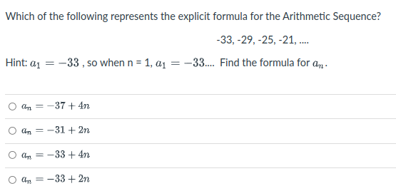 Which of the following represents the explicit formula for the Arithmetic Sequence?
-33, -29, -25, -21, .
Hint: a1 = -33 , so when n = 1, a1 = -33. Find the formula for a,.
= -37 + 4n
an = -31 + 2n
An =
-33 + 4n
an = -33 + 2n
