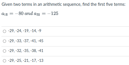 Given two terms in an arithmetic sequence, find the first five terms:
a18 = -80 and a35 = -125
-29, -24, -19, -14, -9
O -29, -33, -37, -41, -45
-29, -32, -35, -38, -41
-29, -25, -21, -17, -13
