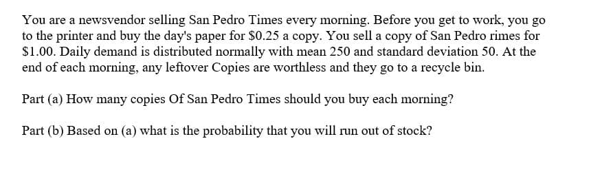 You are a newsvendor selling San Pedro Times every morning. Before you get to work, you go
to the printer and buy the day's paper for $0.25 a copy. You sell a copy of San Pedro rimes for
$1.00. Daily demand is distributed normally with mean 250 and standard deviation 50. At the
end of each morning, any leftover Copies are worthless and they go to a recycle bin.
Part (a) How many copies Of San Pedro Times should you buy each morning?
Part (b) Based on (a) what is the probability that you will run out of stock?