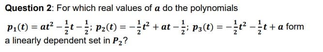 Question 2: For which real values of a do the polynomials
PA(t) = at? -글t-글 P2(t) = -글2 + at-글 Pa(t) =D
-글: Pa(t) %=D - 2-글+a form
a linearly dependent set in P2?
