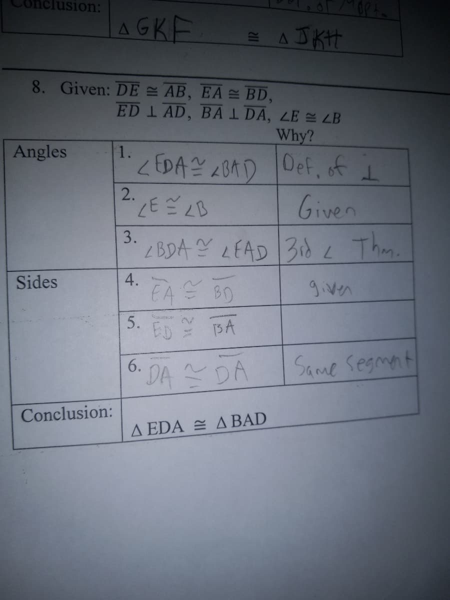 iclusion:
LAGKE
E AJ KH
8. Given: DE AB, EA BD,
ED 1 AD, BAI DA, LE LB
Why?
Angles
1.
2回A204D 0ef, f i
Given
<EDA A0AD
2.
3.
Z BDA Y LEAD 3idL Thm.
EA BO
Sides
given
5.
13A
Same segmant
6.
DA DA
Conclusion:
A EDA E A BAD
4,
