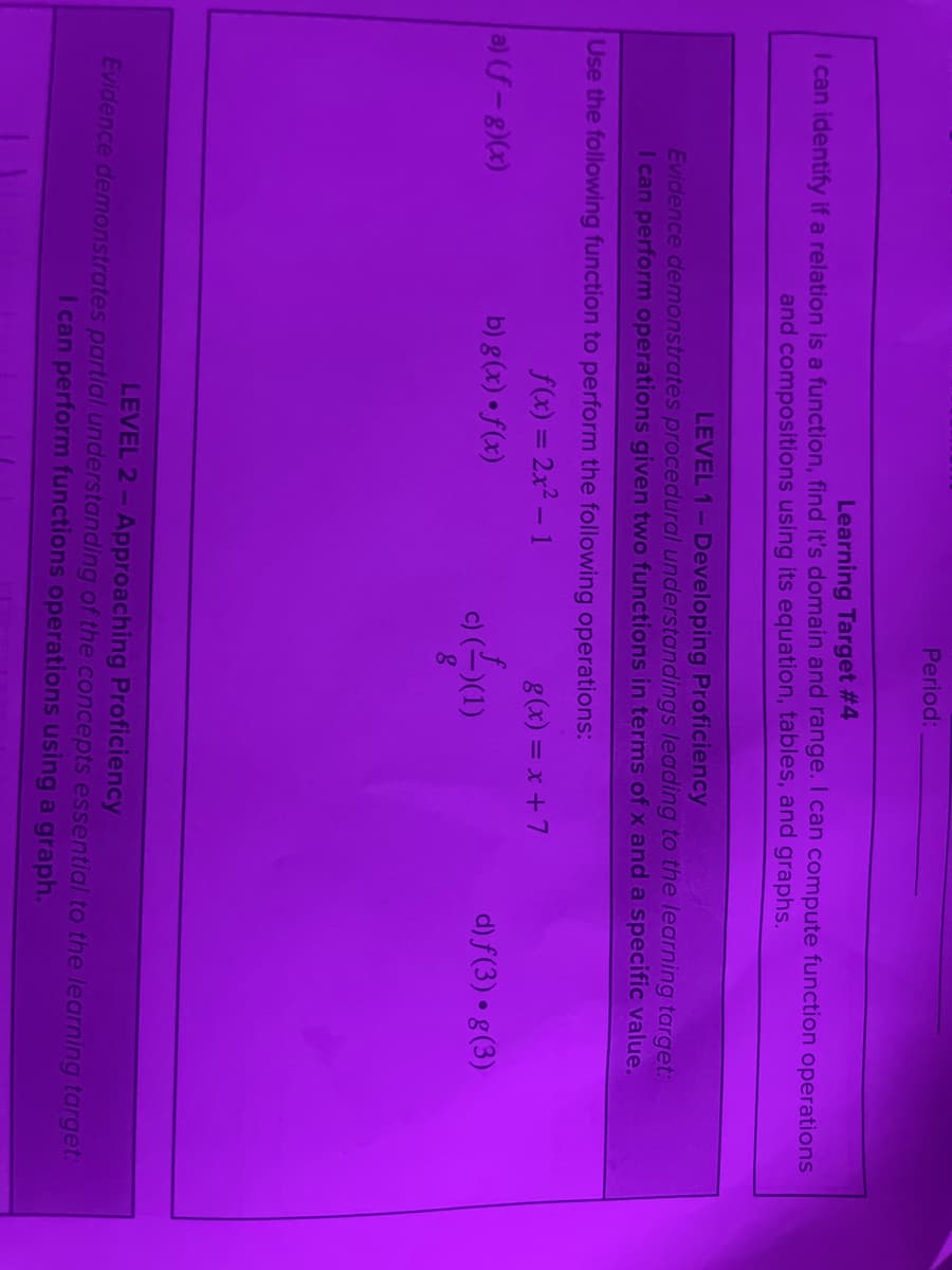 Period:
Learning Target #4
I can identify if a relation is a function, find it's domain and range. I can compute function operations
and compositions using its equation, tables, and graphs.
LEVEL 1-Developing Proficiency
Evidence demonstrates procedural understandings leading to the learning target:
I can perform operations given two functions in terms of x and a specific value.
Use the following function to perform the following operations:
f(x) = 2x2 - 1
g(x) = x +7
a) (f-8)(x)
b) g(x) • f(x)
d) f(3) • g(3)
LEVEL 2- Approaching Proficiency
Evidence demonstrates partial understanding of the concepts essential to the learning target:
I can perform functions operations using a graph.
