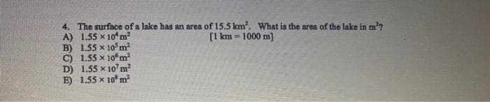 4. The surface of a lake has an area of 15.5 km². What is the area of the lake in m²?
[1 km = 1000 m]
A) 1.55 x 10m²
B) 1.55 x 105 m²
C) 1.55 x 106m²
D) 1.55 x 107 m²
E) 1.55 x 10 m²