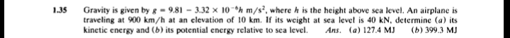 Gravity is given by g = 9.81 – 3.32 x 10-h m/s², where h is the height above sea level. An airplane is
traveling at 900 km/h at an elevation of 10 km. If its weight at sea level is 40 kN, determine (a) its
kinetic energy and (b) its potential energy relative to sca level.
1.35
Ans. (a) 127.4 MJ
(Б) 399.3 МJ
