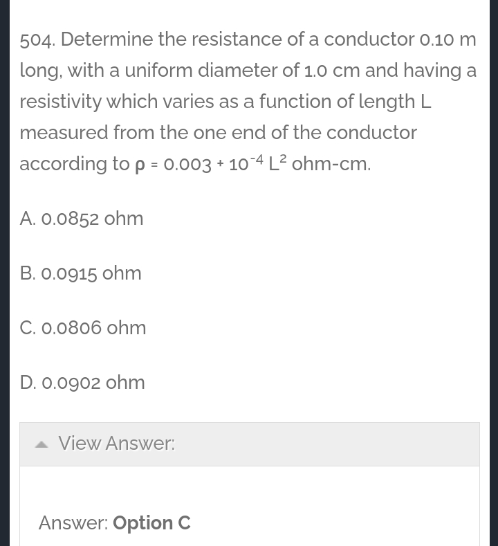 504. Determine the resistance of a conductor 0.10 m
long, with a uniform diameter of 1.0 cm and having a
resistivity which varies as a function of length L
measured from the one end of the conductor
according to p = 0.003 + 10-4 L? ohm-cm.
A. 0.0852 ohm
B. 0.0915 ohm
C. 0.0806 ohm
D. 0.0902 ohm
A View Answer:
Answer: Option C
