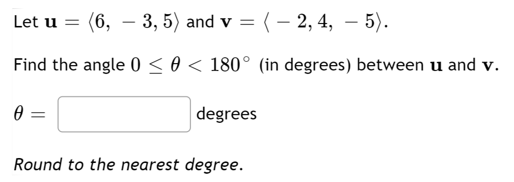 Let u =
(6, – 3, 5) and v = (- 2, 4, – 5).
Find the angle 0 < 0 < 180° (in degrees) between u and v.
degrees
Round to the nearest degree.
