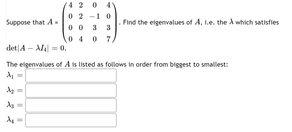 4 2
4
0 2
-1 0
Suppose that A :
Find the eigenvalues of A, i.e. the A which satisfies
3
0 0
3
0 4
det|A – AI4| = 0.
7
The eigenvalues of A is listed as follows in order from biggest to smallest:
d4
||
||
||
