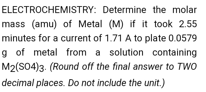 ELECTROCHEMISTRY: Determine the molar
mass (amu) of Metal (M) if it took 2.55
minutes for a current of 1.71 A to plate 0.0579
g of metal from a solution containing
M2(SO4)3. (Round off the final answer to TWO
decimal places. Do not include the unit.)
