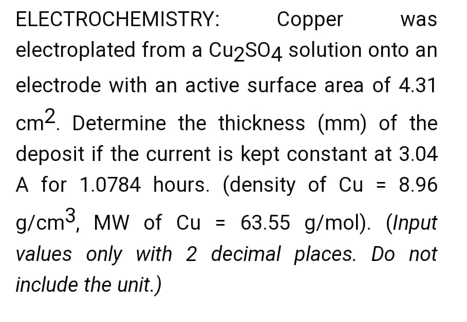 ELECTROCHEMISTRY:
Copper
was
electroplated from a Cu2S04 solution onto an
electrode with an active surface area of 4.31
cm?. Determine the thickness (mm) of the
deposit if the current is kept constant at 3.04
A for 1.0784 hours. (density of Cu = 8.96
g/cm3, MW of Cu = 63.55 g/mol). (Input
values only with 2 decimal places. Do not
include the unit.)
