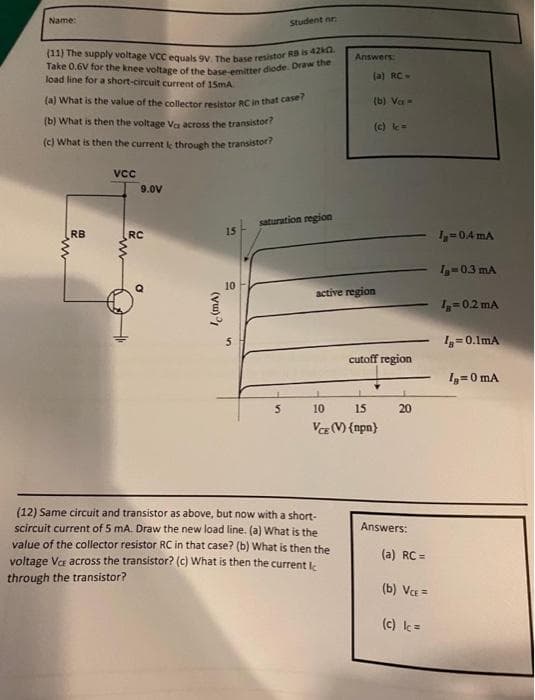 Name:
(11) The supply voltage VCC equals 9V. The base resistor RB is 42.
Take 0.6V for the knee voltage of the base-emitter diode. Draw the
load line for a short-circuit current of 15mA
(a) What is the value of the collector resistor RC in that case?
(b) What is then the voltage Va across the transistor?
(c) What is then the current le through the transistor?
RB
www
VCC
9.0V
RC
Ic (mA)
15
D
10
Student nr.
saturation region
5
Answers:
(a) RC-
(b) Va
(c) Ic=
active region
(12) Same circuit and transistor as above, but now with a short-
scircuit current of 5 mA. Draw the new load line. (a) What is the
value of the collector resistor RC in that case? (b) What is then the
voltage Vc across the transistor? (c) What is then the current Ic
through the transistor?
cutoff region
10
15
VCE (V) {npn}
20
Answers:
(a) RC =
(b) VCE=
(c) Ic=
L₂=0.4 mA
1₁-0.3 mA
IB=0.2 mA
Ig=0.1mA
Ig=0 mA