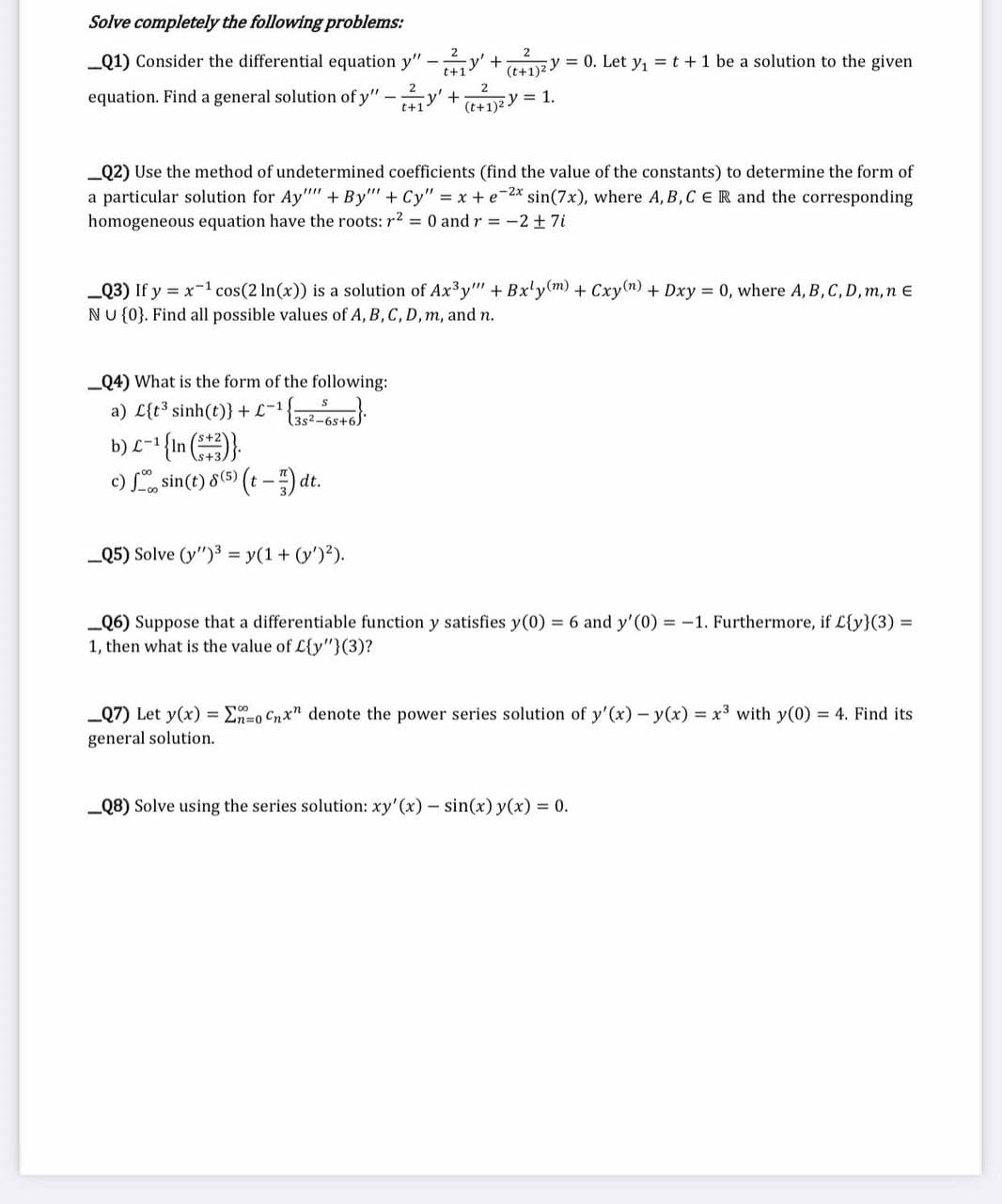 Solve completely the following problems:
_Q1) Consider the differential equation y"
-
= 0. Let y₁ = t + 1 be a solution to the given
t+1
ZY
(t+1)2-
equation. Find a general solution of y" -' + (+1)2 y = 1.
+
_Q2) Use the method of undetermined coefficients (find the value of the constants) to determine the form of
a particular solution for Ay"""+By"" + Cy" = x+e-2x sin(7x), where A,B,C ER and the corresponding
homogeneous equation have the roots: r² = 0 and r = -2 ± 7i
_Q4) What is the form of the following:
a) C{t3 sinh(t)}+£-1 ¹ {35²-65+6)
b) L-¹ {In (+3)}.
c) sin(t) 8 (5) (t-1)dt.
_Q3) If y = x-¹ cos(2 ln(x)) is a solution of Ax³y"" + Bxly(m) + Cxy(n) + Dxy = 0, where A, B, C, D, m, n E
NU {0}. Find all possible values of A, B, C, D, m, and n.
_Q5) Solve (y")³ = y(1 + (y')²).
_Q6) Suppose that a differentiable function y satisfies y(0) = 6 and y'(0) = -1. Furthermore, if L{y}(3) =
1, then what is the value of L{y"}(3)?
00
_Q7) Let y(x) = Σno Cnx" denote the power series solution of y'(x) y(x) = x³ with y(0) = 4. Find its
general solution.
_Q8) Solve using the series solution: xy'(x) - sin(x) y(x) = 0.