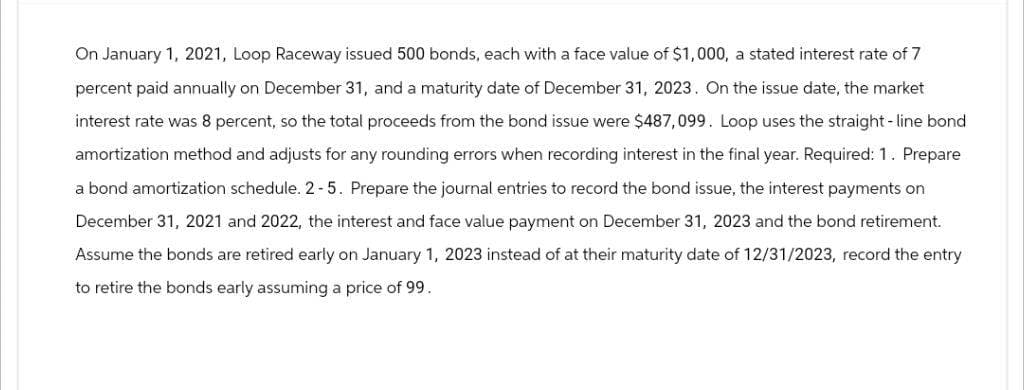 On January 1, 2021, Loop Raceway issued 500 bonds, each with a face value of $1,000, a stated interest rate of 7
percent paid annually on December 31, and a maturity date of December 31, 2023. On the issue date, the market
interest rate was 8 percent, so the total proceeds from the bond issue were $487,099. Loop uses the straight-line bond
amortization method and adjusts for any rounding errors when recording interest in the final year. Required: 1. Prepare
a bond amortization schedule. 2-5. Prepare the journal entries to record the bond issue, the interest payments on
December 31, 2021 and 2022, the interest and face value payment on December 31, 2023 and the bond retirement.
Assume the bonds are retired early on January 1, 2023 instead of at their maturity date of 12/31/2023, record the entry
to retire the bonds early assuming a price of 99.