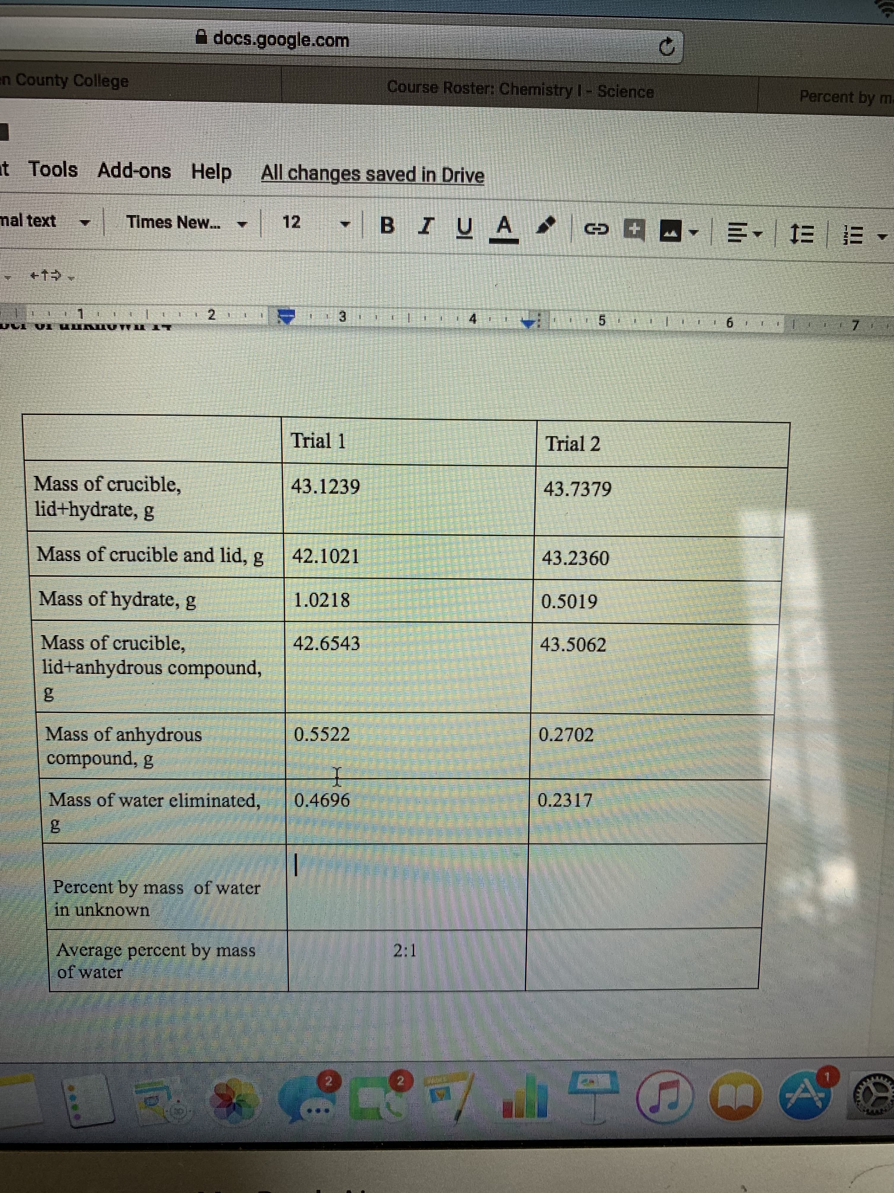 docs.google.com
en County College
Course Roster, Chemistry l Sclence
Percent by ml
t Tools Add-ons Help
All changes saved in Drive
12
BIU A
nal text
Times New...
+1
2
3
4
5
6
Trial 1
Trial 2
Mass of crucible,
lid+hydrate, g
43.1239
43.7379
Mass of crucible and lid, g
42.1021
43.2360
Mass of hydrate, g
1.0218
0.5019
Mass of crucible,
42.6543
43.5062
lid anhydrous compound,
Mass of anhydrous
compound, g
0.5522
0.2702
Mass of water eliminated,
0.2317
0.4696
Percent by mass of water
in unknown
2:1
Average percent by mass
of water
N
