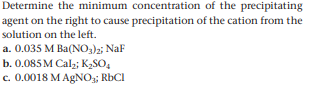 Determine the minimum concentration of the precipitating
agent on the right to cause precipitation of the cation from the
solution on the left.
a. 0.035 M Ba(NO3)2; NaF
b. 0.085 M Cal2; K2SO,
c. 0.0018 M AgNO;; RbCI
