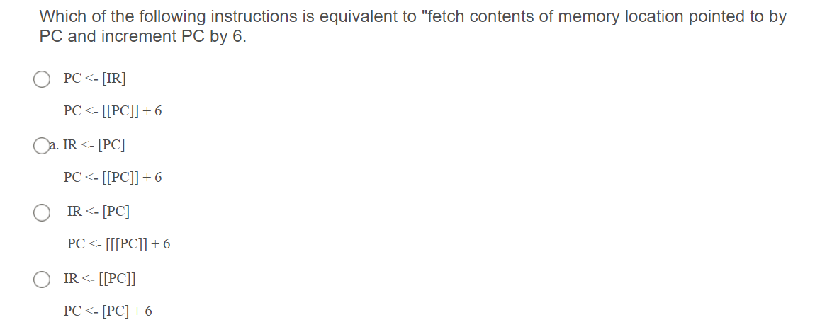 Which of the following instructions is equivalent to "fetch contents of memory location pointed to by
PC and increment PC by 6.
PC <- [IR]
РC <-[РC]] + 6
Oa. IR <- [PC]
PC <- [[PC]] +6
IR <- [PC]
РС <- [[[РC]] + 6
IR <- [[PC]]
PC <-[РC] + 6
