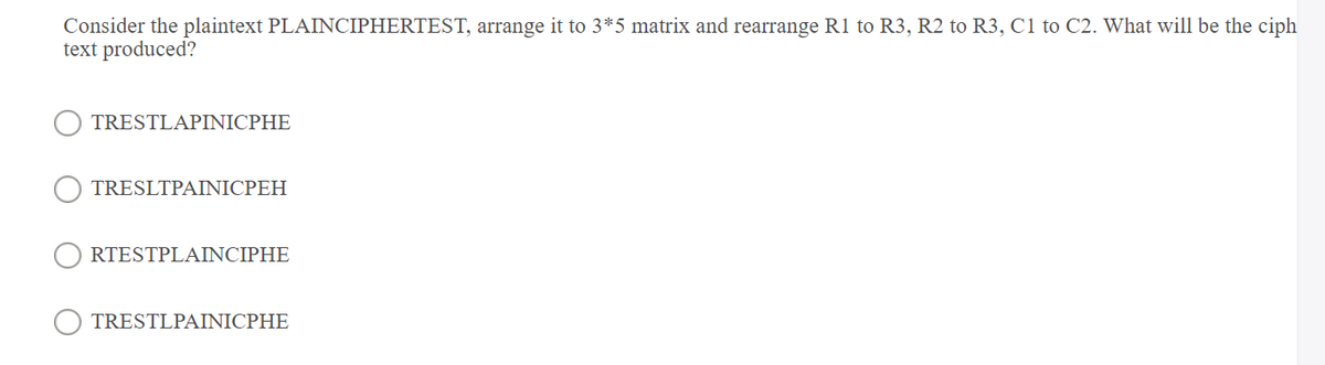 Consider the plaintext PLAINCIPHERTEST, arrange it to 3*5 matrix and rearrange R1 to R3, R2 to R3, C1 to C2. What will be the ciph
text produced?
TRESTLAPINICPHE
TRESLTPAINICPEH
RTESTPLAINCIPHE
TRESTLPAINICPHE
