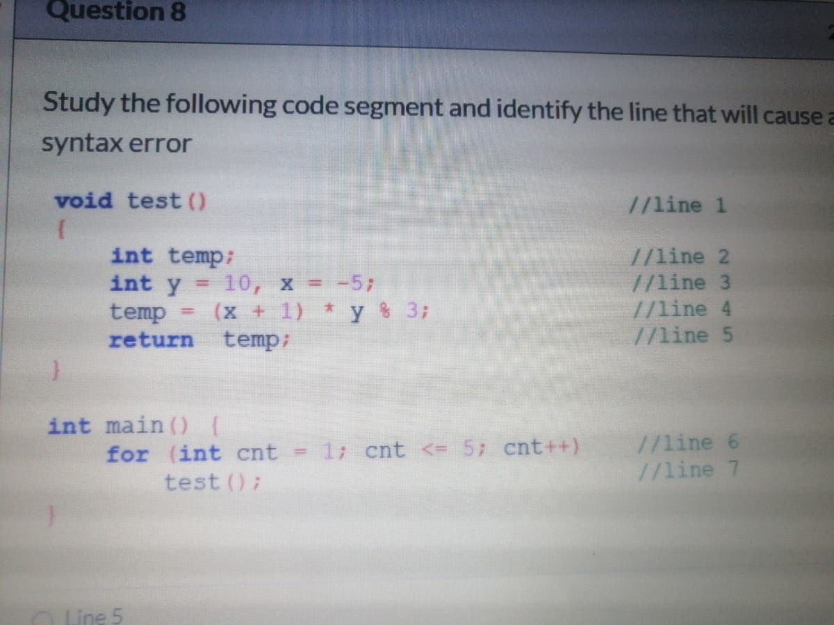 Question 8
Study the following code segment and identify the line that will cause a
syntax error
void test ()
//line 1
//line 2
//line 3
//line 4
7/line 5
int temp:
int y = 10, x =-57
temp
return temp;
(x + 1) * y % 3;
int main () 1
for (int cnt = 1; cnt <= 5; cnt++)
test ()
//line 6
//line 7
O Line 5
