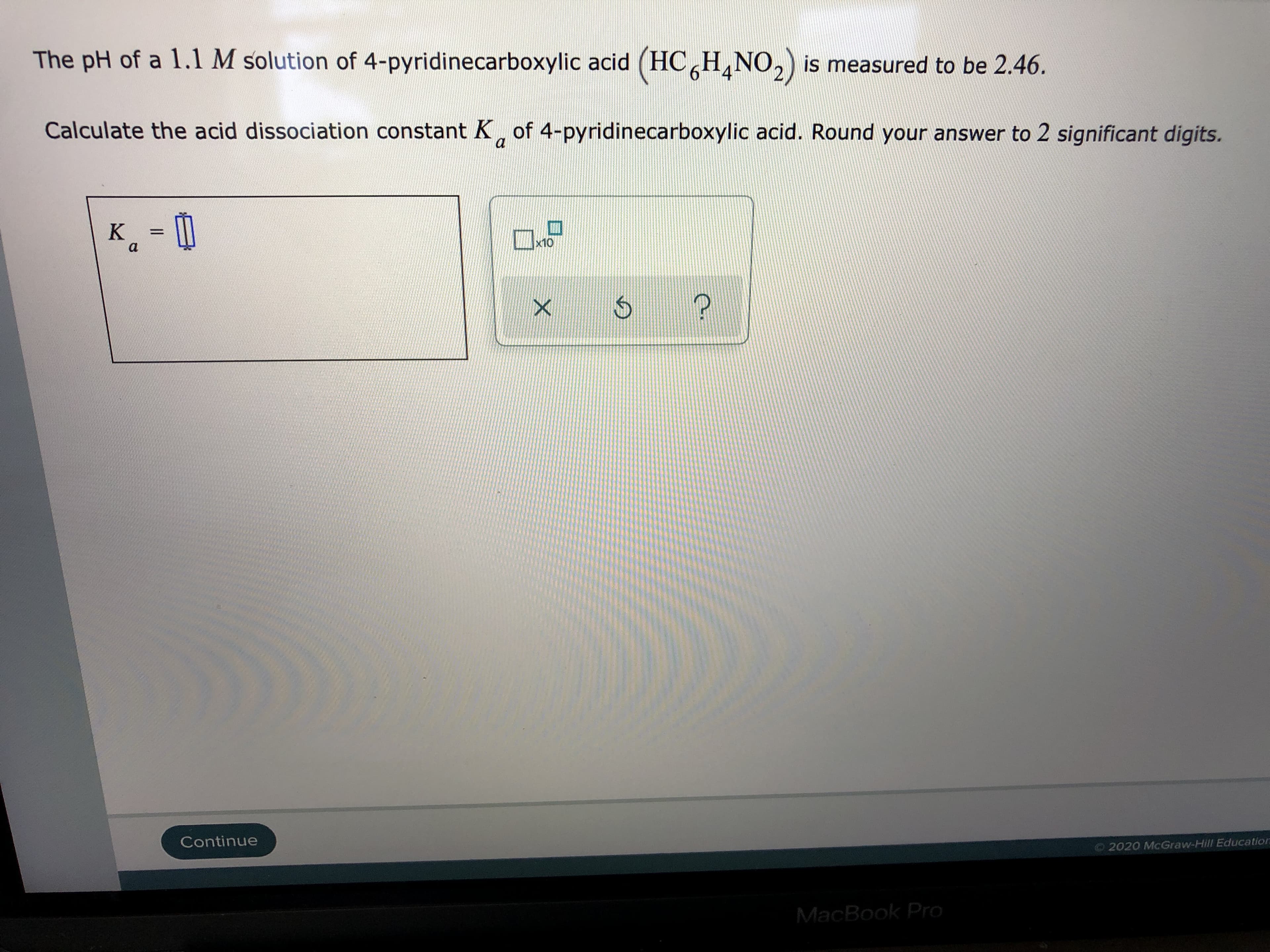 The pH of a 1.1 M solution of 4-pyridinecarboxylic acid (HC,H,NO,) is measured to be 2.46.
Calculate the acid dissociation constant K, of 4-pyridinecarboxylic acid. Round your answer to 2 significant digits.
a
