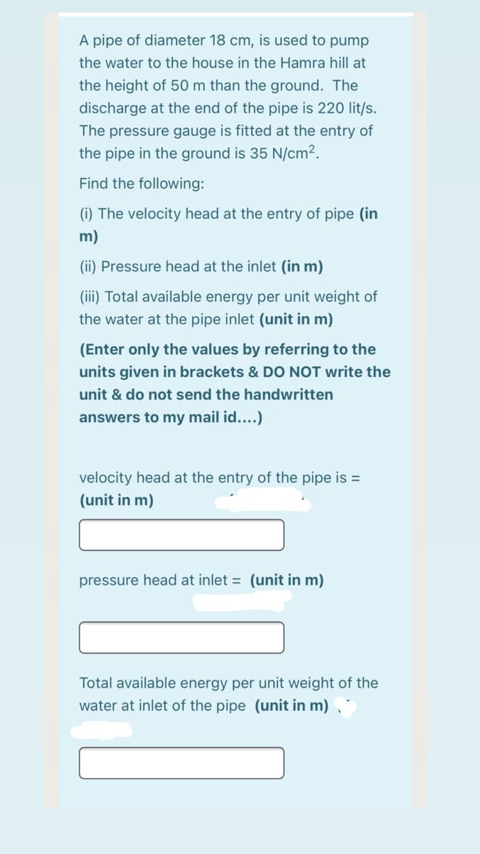 A pipe of diameter 18 cm, is used to pump
the water to the house in the Hamra hill at
the height of 50 m than the ground. The
discharge at the end of the pipe is 220 lit/s.
The pressure gauge is fitted at the entry of
the pipe in the ground is 35 N/cm².
Find the following:
(i) The velocity head at the entry of pipe (in
m)
(ii) Pressure head at the inlet (in m)
(iii) Total available energy per unit weight of
the water at the pipe inlet (unit in m)
(Enter only the values by referring to the
units given in brackets & DO NOT write the
unit & do not send the handwritten
answers to my mail id....)
velocity head at the entry of the pipe is =
(unit in m)
pressure head at inlet = (unit in m)
Total available energy per unit weight of the
water at inlet of the pipe (unit in m) ,
