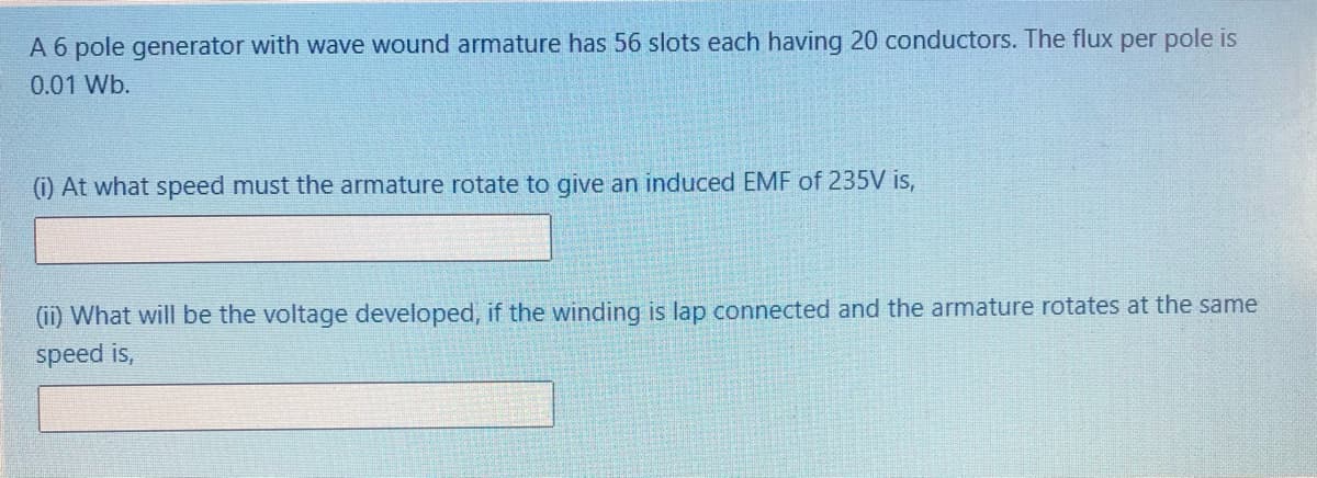 A 6 pole generator with wave wound armature has 56 slots each having 20 conductors. The flux per pole is
0.01 Wb.
(i) At what speed must the armature rotate to give an induced EMF of 235V is,
(ii) What will be the voltage developed, if the winding is lap connected and the armature rotates at the same
speed is,
