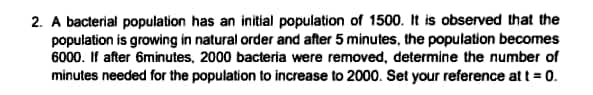 2. A bacterial population has an initial population of 1500. It is observed that the
population is growing in natural order and after 5 minutes, the population becomes
6000. If after 6minutes, 2000 bacteria were removed, determine the number of
minutes needed for the population to increase to 2000. Set your reference at t = 0.