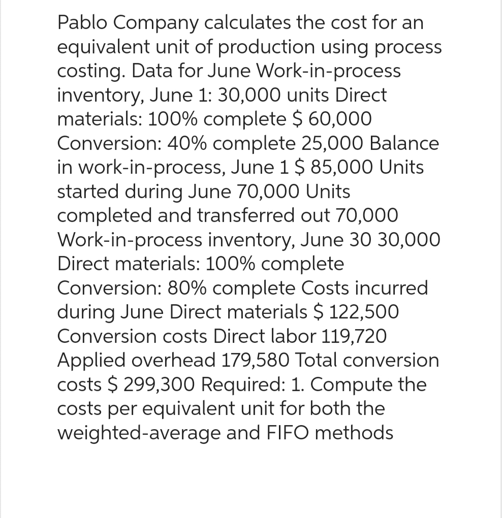 Pablo Company calculates the cost for an
equivalent unit of production using process
costing. Data for June Work-in-process
inventory, June 1: 30,000 units Direct
materials: 100% complete $ 60,000
Conversion: 40% complete 25,000 Balance
in work-in-process, June 1 $ 85,000 Units
started during June 70,000 Units
completed and transferred out 70,000
Work-in-process inventory, June 30 30,000
Direct materials: 100% complete
Conversion: 80% complete Costs incurred
during June Direct materials $ 122,500
Conversion costs Direct labor 119,720
Applied overhead 179,580 Total conversion
costs $299,300 Required: 1. Compute the
costs per equivalent unit for both the
weighted-average and FIFO methods