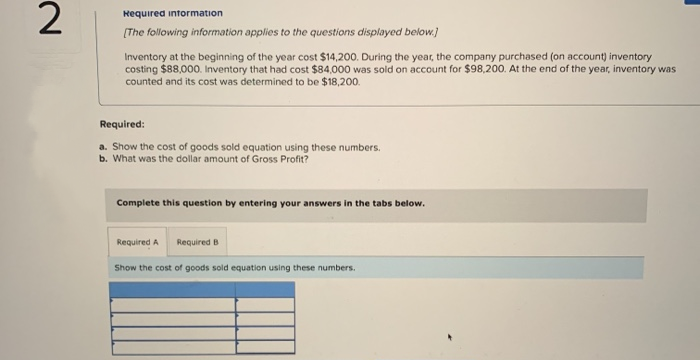 2
Required information
[The following information applies to the questions displayed below.]
Inventory at the beginning of the year cost $14,200. During the year, the company purchased (on account) inventory
costing $88,000. Inventory that had cost $84,000 was sold on account for $98,200. At the end of the year, inventory was
counted and its cost was determined to be $18,200.
Required:
a. Show the cost of goods sold equation using these numbers.
b. What was the dollar amount of Gross Profit?
Complete this question by entering your answers in the tabs below.
Required A Required B
Show the cost of goods sold equation using these numbers.