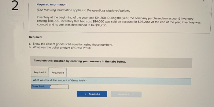 2
Required information
[The following information applies to the questions displayed below.)
Inventory at the beginning of the year cost $14,200. During the year, the company purchased (on account) inventory
costing $88,000. Inventory that had cost $84,000 was sold on account for $98,200. At the end of the year, inventory was
counted and its cost was determined to be $18,200.
Required:
a. Show the cost of goods sold equation using these numbers.
b. What was the dollar amount of Gross Profit?
Complete this question by entering your answers in the tabs below.
Required A
Required B
What was the dollar amount of Gross Profit?
Gross Profit
< Required A