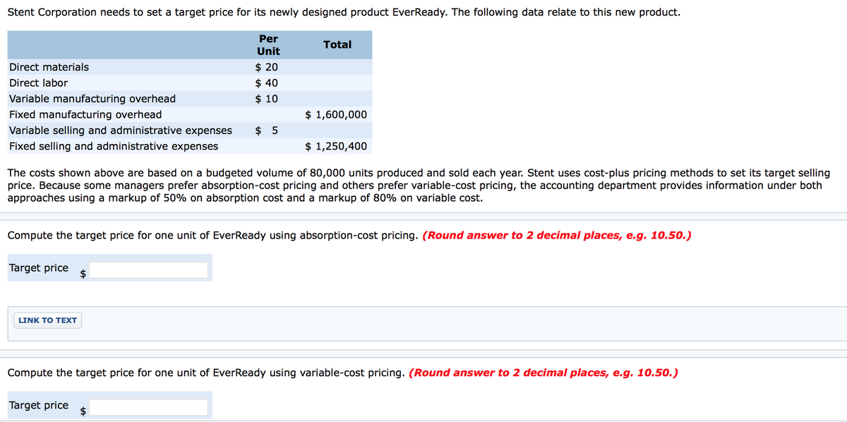 Stent Corporation needs to set a target price for its newly designed product EverReady. The following data relate to this new product.
Direct materials
Direct labor
Variable manufacturing overhead
Fixed manufacturing overhead
Variable selling and administrative expenses
Fixed selling and administrative expenses
Target price
Per
Unit
LINK TO TEXT
$ 20
$ 40
$ 10
$5
Target price
Total
The costs shown above are based on a budgeted volume of 80,000 units produced and sold each year. Stent uses cost-plus pricing methods to set its target selling
price. Because some managers prefer absorption-cost pricing and others prefer variable-cost pricing, the accounting department provides information under both
approaches using a markup of 50% on absorption cost and a markup of 80% on variable cost.
$ 1,600,000
Compute the target price for one unit of EverReady using absorption-cost pricing. (Round answer to 2 decimal places, e.g. 10.50.)
$ 1,250,400
Compute the target price for one unit of EverReady using variable-cost pricing. (Round answer to 2 decimal places, e.g. 10.50.)