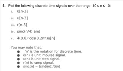 3. Plot the following discrete-time signals over the range -10 sn s 10:
i. 6[n-3]
ii. u[n-3]
ii. r[n-3]
iv. sinc(n/4) and
v. 4(0.8)°cos(0.2nn)u[n]
You may note that:
'n' is the notation for discrete time.
5(n) is unit impulse signal.
• u(n) is unit step signal.
r(n) is ramp signal.
sinc(n) = (sin(nn))/(nn)
