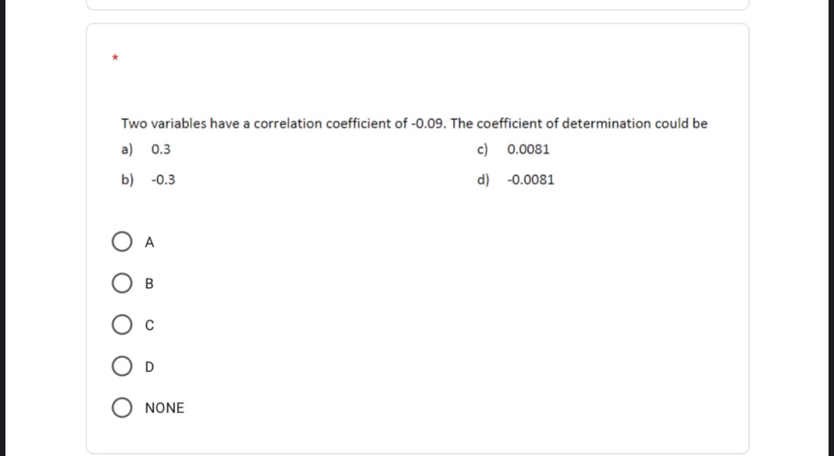 Two variables have a correlation coefficient of -0.09. The coefficient of determination could be
a)
0.3
c)
0.0081
b)
-0.3
d)
-0.0081
O A
В
NONE
