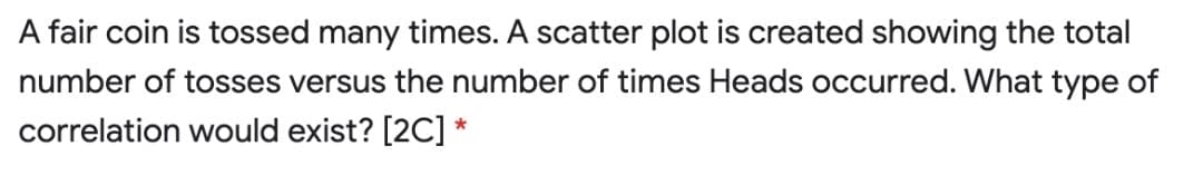 A fair coin is tossed many times. A scatter plot is created showing the total
number of tosses versus the number of times Heads occurred. What type of
correlation would exist? [2C] *
