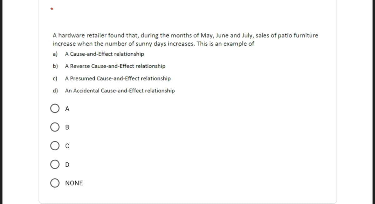 A hardware retailer found that, during the months of May, June and July, sales of patio furniture
increase when the number of sunny days increases. This is an example of
a)
A Cause-and-Effect relationship
b) A Reverse Cause-and-Effect relationship
c) A Presumed Cause-and-Effect relationship
d)
An Accidental Cause-and-Effect relationship
A
В
NONE
