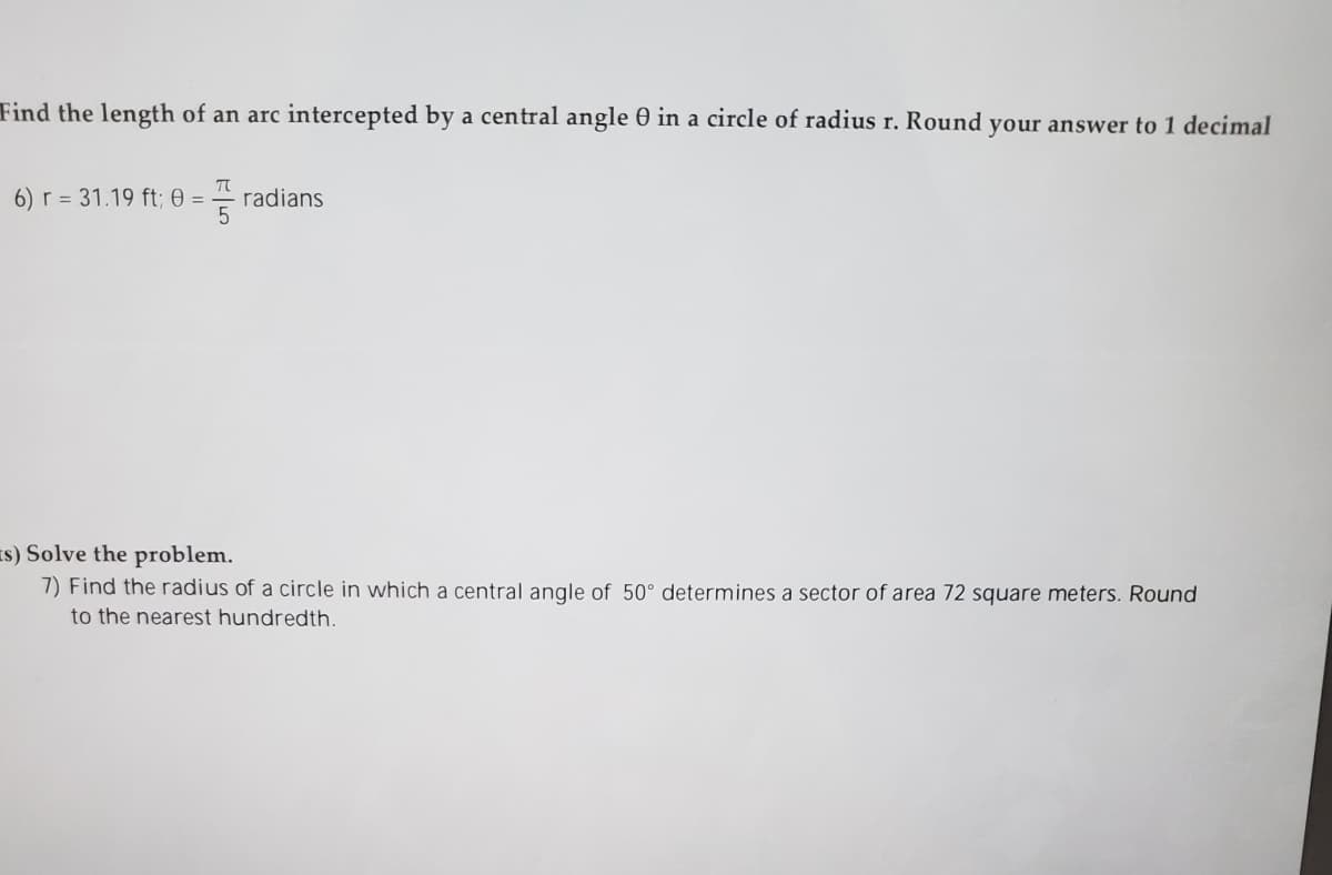 Find the length of an arc intercepted by a central angle 0 in a circle of radius r. Round your answer to 1 decimal
6) r = 31.19 ft; 0 =
radians
Is) Solve the problem.
7) Find the radius of a circle in which a central angle of 50° determines a sector of area 72 square meters. Round
to the nearest hundredth.
