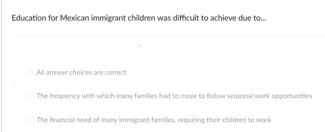 Education for Mexican immigrant children was difficult to achieve due to...
All answer choices are correct
The frequency with which many families had to move to follow seasonal work opportunities
The financial need of many immigrant families, requiring their children to work
