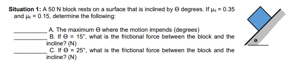 Situation 1: A 50 N block rests on a surface that is inclined by e degrees. If u: = 0.35
and uk = 0.15, determine the following:
A. The maximum e where the motion impends (degrees)
B. If e = 15°, what is the frictional force between the block and the
incline? (N)
C. If e = 25°, what is the frictional force between the block and the
incline? (N)
