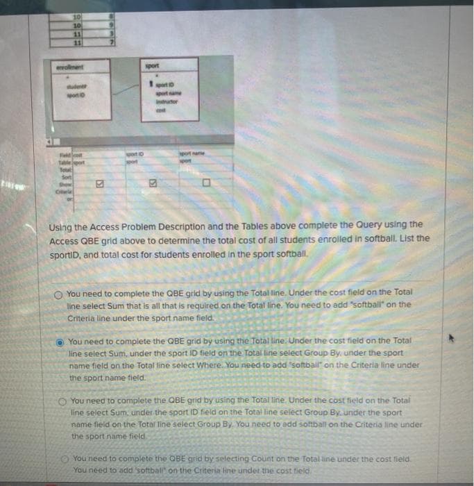 10
10
11
11
wwollment
sport
ude
ponD
sport ame
Intructor
cod
Feldlcost
sport name
spon
Total
Sort
Show
Cra
Using the Access Problem Description and the Tables above complete the Query using the
Access QBE grid above to determine the total cost of all students enrolled in softball. List the
sportID, and total cost for students enrolled in the sport softball.
O You need to complete the QBE grid by using the Total line. Under the cost field on the Total
line select Sum that is all that is required on the Total line. You need to add softball" on the
Criteria line under the sport name field.
O You need to complete the QBE grid by using the Total line. Under the cost field on the Total
line select Sum, under the sport ID field on the Total line select Group By, under the sport
name field on the Total line select Where. You need to add softball" on the Criteria line under
the sport name tield.
O You need to complete the QBE grid by using the Total line. Under the cost field on the Total
line select Sum, under the sport ID field on the Total line seléct Group By. under the sport
name fieid on the Total line select Group By. You need to add softball on the Criteria line under
the sport name field.
O You need to complete the QBE grid by selecting Count on the Total line under the cost field.
You need to add softball on the Criteria line under the cost field.
