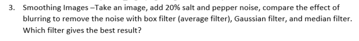 3. Smoothing Images -Take an image, add 20% salt and pepper noise, compare the effect of
blurring to remove the noise with box filter (average filter), Gaussian filter, and median filter.
Which filter gives the best result?
