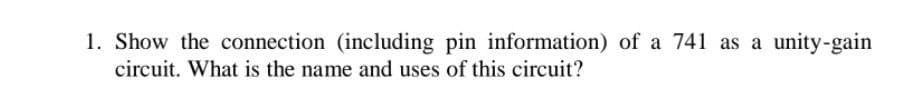 1. Show the connection (including pin information) of a 741 as a unity-gain
circuit. What is the name and uses of this circuit?