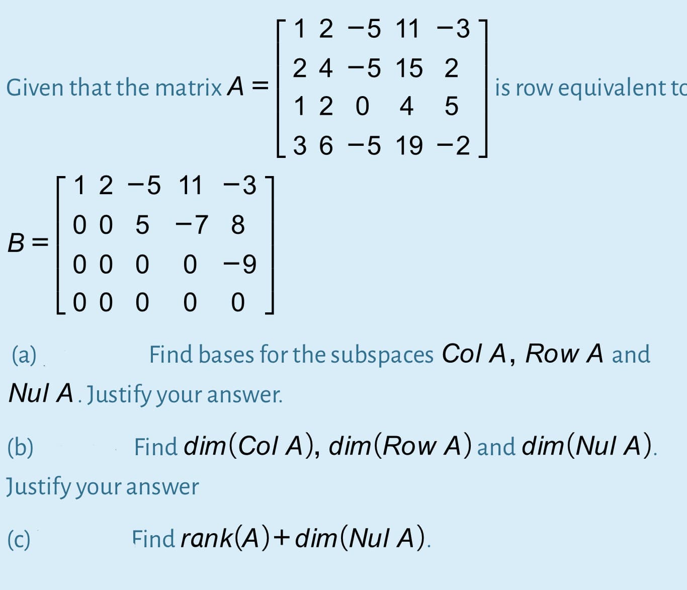 1 2 -5 11 -3
2 4 -5 15 2
Given that the matrix A =
is row equivalent t
1 2 0
4
3 6 -5 19 -2
12 -5 11 -31
|
0 0 5 -7 8
B =
0 0 0
0 -9
0 0 0
0 0
(а)
Find bases for the subspaces Col A, Row A and
Nul A.Justify your answer.
(b)
Find dim(Col A), dim(Row A) and dim(Nul A).
Justify your answer
(c)
Find rank(A)+ dim(Nul A).
