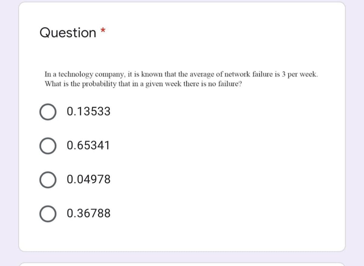 Question *
In a technology company, it is known that the average of network failure is 3 per week.
What is the probability that in a given week there is no failure?
0.13533
0.65341
0.04978
0.36788
