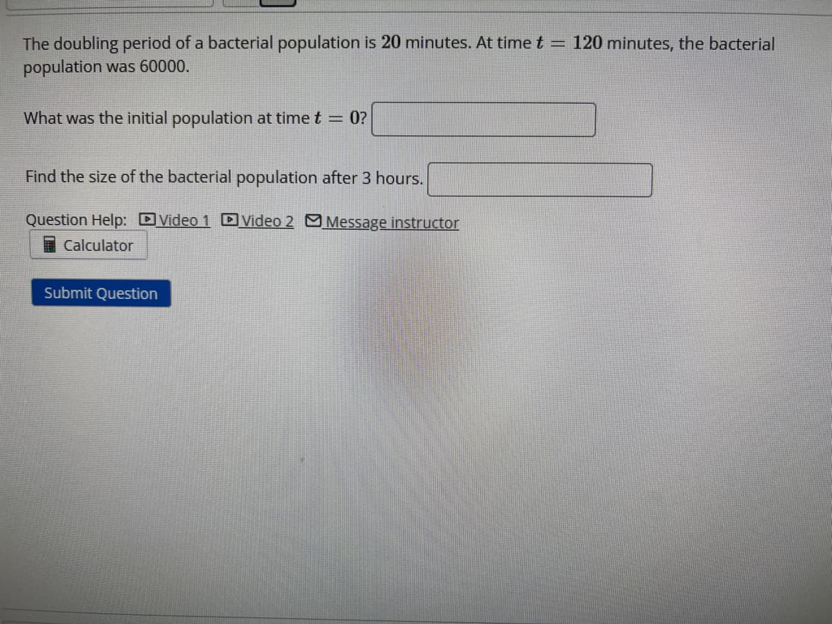 The doubling period of a bacterial population is 20 minutes. At time t = 120 minutes, the bacterial
population was 60000.
What was the initial population at time t = 0?
Find the size of the bacterial population after 3 hours.
Question Help: Video 1 Video 2 Message instructor
Calculator
Submit Question
