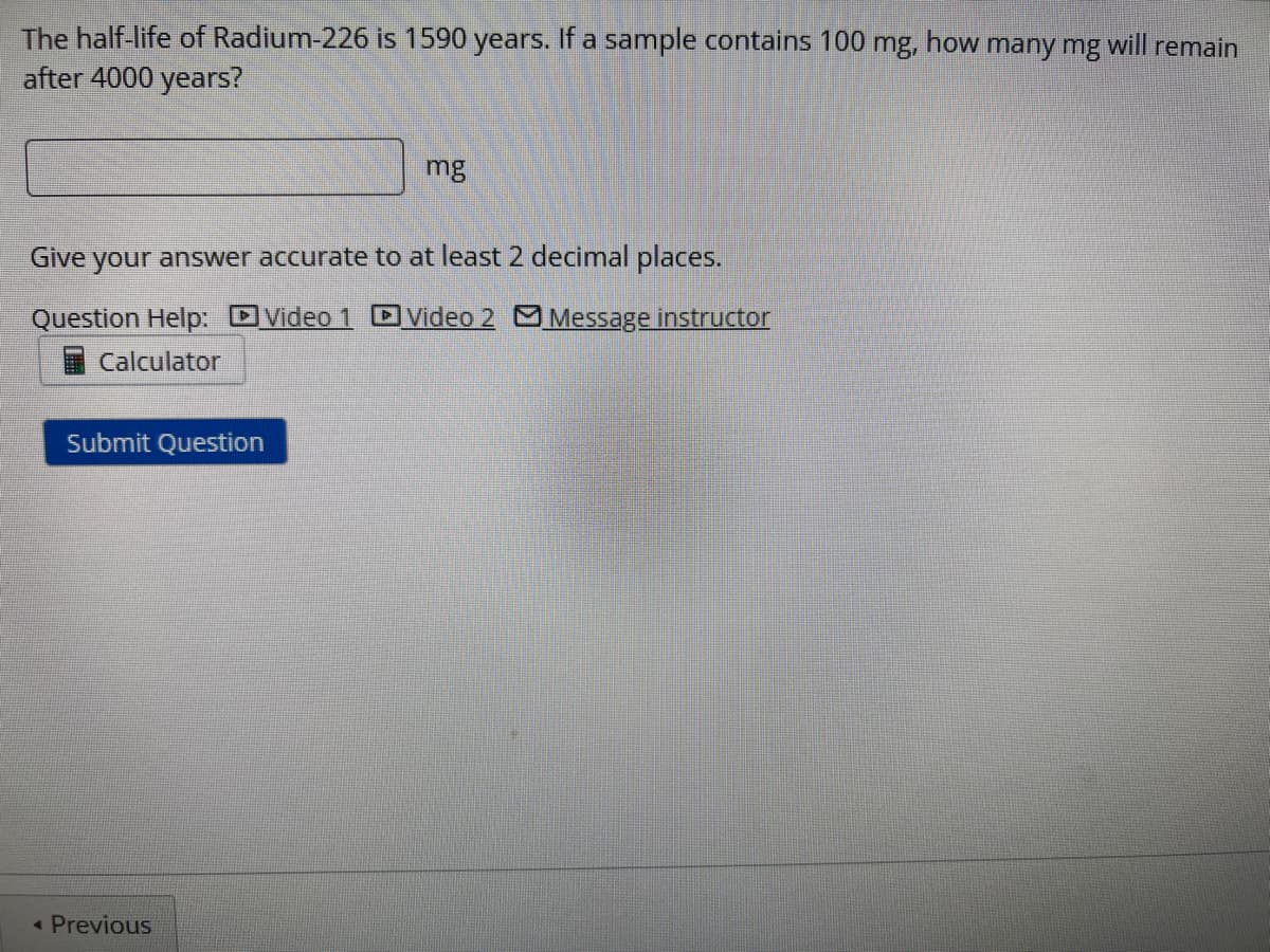 The half-life of Radium-226 is 1590 years. If a sample contains 100 mg, how many mg will remain
after 4000 years?
Give your answer accurate to at least 2 decimal places.
Video 1 Video 2 Message instructor
Question Help:
Calculator
Submit Question
mg
< Previous