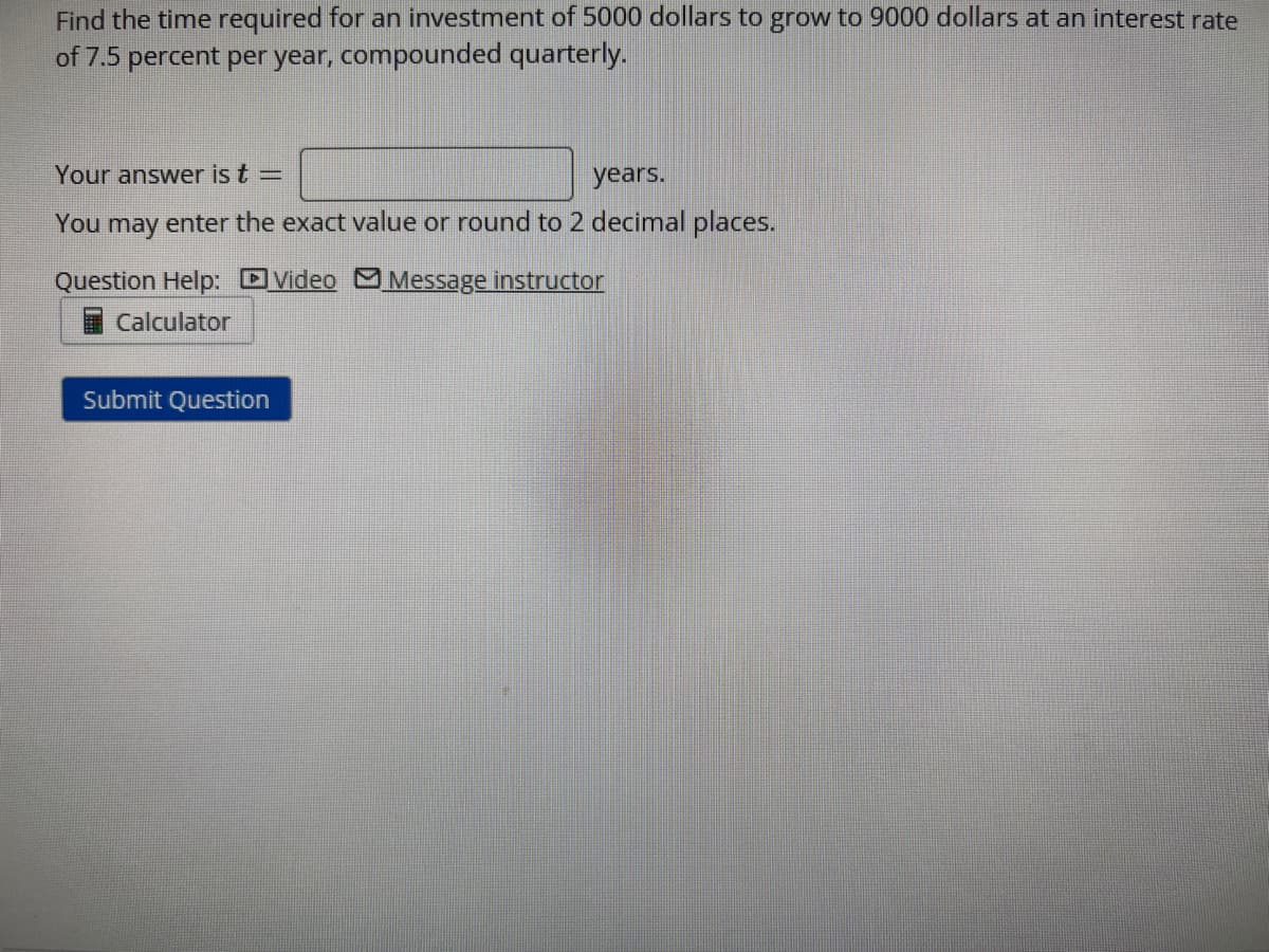 Find the time required for an investment of 5000 dollars to grow to 9000 dollars at an interest rate
of 7.5 percent per year, compounded quarterly.
Your answer is t =
years.
You may enter the exact value or round to 2 decimal places.
Video Message instructor
Question Help:
Calculator
Submit Question