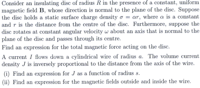 Consider an insulating disc of radius R in the presence of a constant, uniform
magnetic field B, whose direction is normal to the plane of the disc. Suppose
the disc holds a static surface charge density o= ar, where a is a constant
and r is the distance from the centre of the disc. Furthermore, suppose the
disc rotates at constant angular velocity w about an axis that is normal to the
plane of the disc and passes through its centre.
Find an expression for the total magnetic force acting on the disc.
A current I flows down a cylindrical wire of radius a. The volume current
density J is inversely proportional to the distance from the axis of the wire.
(i) Find an expression for J as a function of radius s.
(ii) Find an expression for the magnetic fields outside and inside the wire.