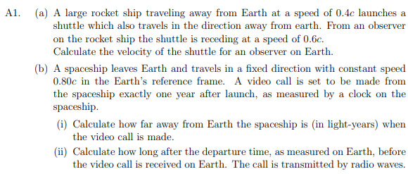 A1. (a) A large rocket ship traveling away from Earth at a speed of 0.4c launches a
shuttle which also travels in the direction away from earth. From an observer
on the rocket ship the shuttle is receding at a speed of 0.6c.
Calculate the velocity of the shuttle for an observer on Earth.
(b) A spaceship leaves Earth and travels in a fixed direction with constant speed
0.80c in the Earth's reference frame. A video call is set to be made from
the spaceship exactly one year after launch, as measured by a clock on the
spaceship.
(i) Calculate how far away from Earth the spaceship is (in light-years) when
the video call is made.
(ii) Calculate how long after the departure time, as measured on Earth, before
the video call is received on Earth. The call is transmitted by radio waves.