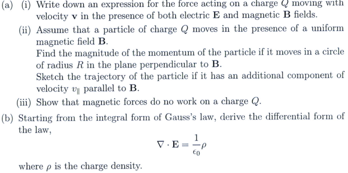 (a) (i) Write down an expression for the force acting on a charge moving with
velocity v in the presence of both electric E and magnetic B fields.
Assume that a particle of charge Qmoves in the presence of a uniform
magnetic field B.
(ii)
Find the magnitude of the momentum of the particle if it moves in a circle
of radius R in the plane perpendicular to B.
Sketch the trajectory of the particle if it has an additional component of
velocity v parallel to B.
(iii) Show that magnetic forces do no work on a charge Q.
(b) Starting from the integral form of Gauss's law, derive the differential form of
the law,
where p is the charge density.
V.E =
1
·P