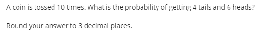 A coin is tossed 10 times. What is the probability of getting 4 tails and 6 heads?
Round your answer to 3 decimal places.
